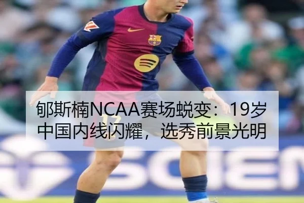 郇斯楠NCAA赛场蜕变:19岁中国内线闪耀,选秀前景光明